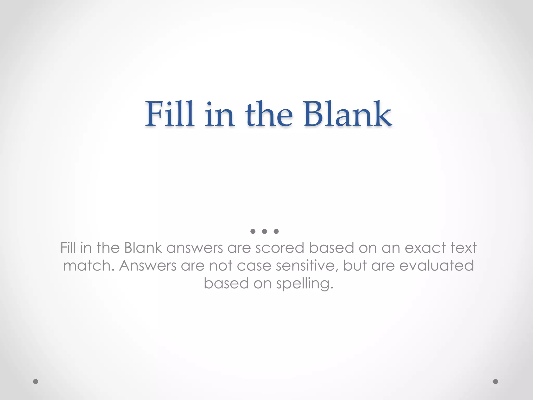 Fill in the Blank
Fill in the Blank answers are scored based on an exact text
match. Answers are not case sensitive, but are evaluated
based on spelling.
 