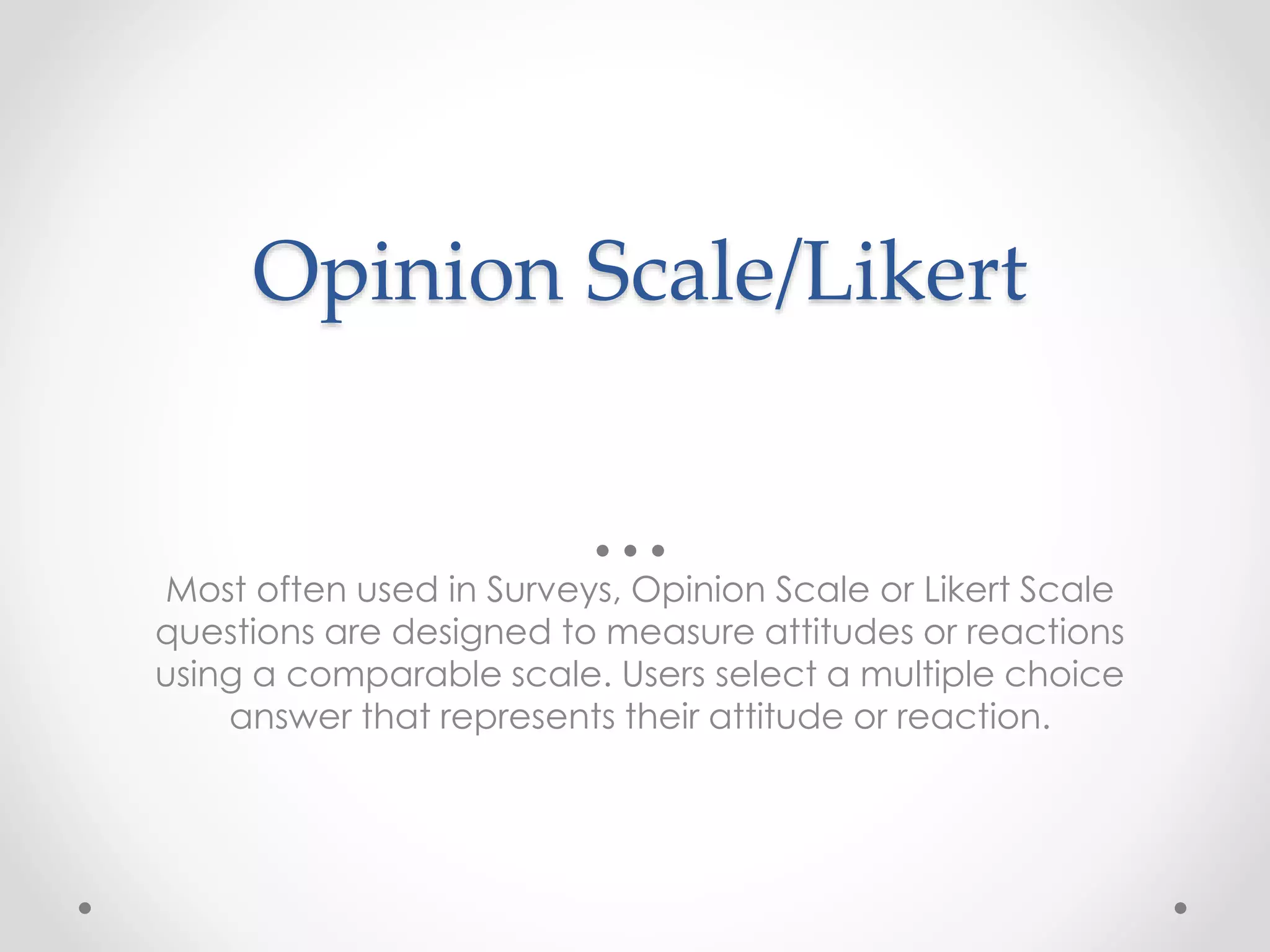 Opinion Scale/Likert
Most often used in Surveys, Opinion Scale or Likert Scale
questions are designed to measure attitudes or reactions
using a comparable scale. Users select a multiple choice
answer that represents their attitude or reaction.
 