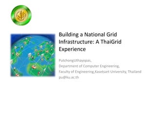 Building a National Grid
Infrastructure: A ThaiGrid
Experience
PutchongUthayopas,
Department of Computer Engineering,
Faculty of Engineering,Kasetsart University, Thailand
pu@ku.ac.th
 