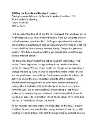 Building the Agenda and Making it Happen
Closing remarks delivered by Donna Scheeder, President IFLA
IFLA President’s Meeting
Toronto Canada
April 7, 2016
I will begin by thanking all of you for the hard work that you have put in
for the last two days. The combined insights from our panelists and our
table discussions have identified challenges, opportunities and most
importantly actions that can help us to build our own vision of what the
standard will be for excellence in every library. To quote a previous
speaker, “the future is not something we predict, it is something we
achieve through action.”
The theme for this President’s meeting was born in the IFLA Trend
report. Trends represent change and we have two choices when it
comes to change. We can either create the change we want or ignore
change and end up living in a world created by others where libraries
and our profession cannot thrive. Our keynote speaker Don Tapscott
delivered one of the most important insights of this meeting.
Blockchain technology means an even more accelerated pace of
change. Our world will continue to change at an even faster pace.
However, what we also discovered at this meeting is that we are
anchored by an enduring and universal set of values which champion
freedom of access to information for all. These values have earned us
the trust of individuals all over the world.
As our keynote speakers urged, we must adapt and renew. To quote
President Obama, we must be the change we want to see. So, at this
meeting we started down that path by doing what we do best, sharing
 