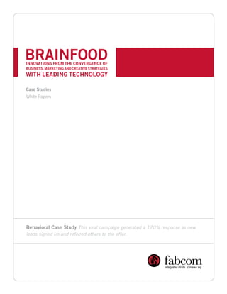 BRAINFOOD

INNOVATIONS FROM THE CONVERGENCE OF 

BUSINESS, MARKETING AND CREATIVE STRATEGIES

WITH LEADING TECHNOLOGY

Case Studies
White Papers




Behavioral Case Study This viral campaign generated a 170% response as new
leads signed up and referred others to the offer.
 