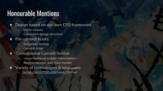 Honourable Mentions
★ Design based on our own CSS framework
○ Utility classes
○ Consistent design structure
★ Pre-commit hooks
○ Automatic testing
○ Commit-linter
★ ‘Conventional Commit’ format
○ <type>(optional scope): <description>
○ feat(homepage): add video header
★ Variety of technologies & languages
○ HTML/JSX/JS/TS/SASS/YAML/TF/PHP
 