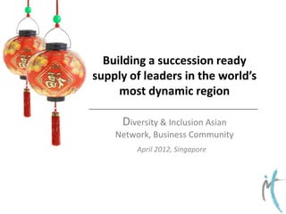 Building a succession ready
supply of leaders in the world’s
most dynamic region
Diversity & Inclusion Asian
Network, Business Community
April 2012, Singapore

 