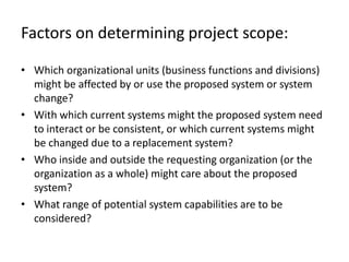 Factors on determining project scope:

• Which organizational units (business functions and divisions)
  might be affected by or use the proposed system or system
  change?
• With which current systems might the proposed system need
  to interact or be consistent, or which current systems might
  be changed due to a replacement system?
• Who inside and outside the requesting organization (or the
  organization as a whole) might care about the proposed
  system?
• What range of potential system capabilities are to be
  considered?
 