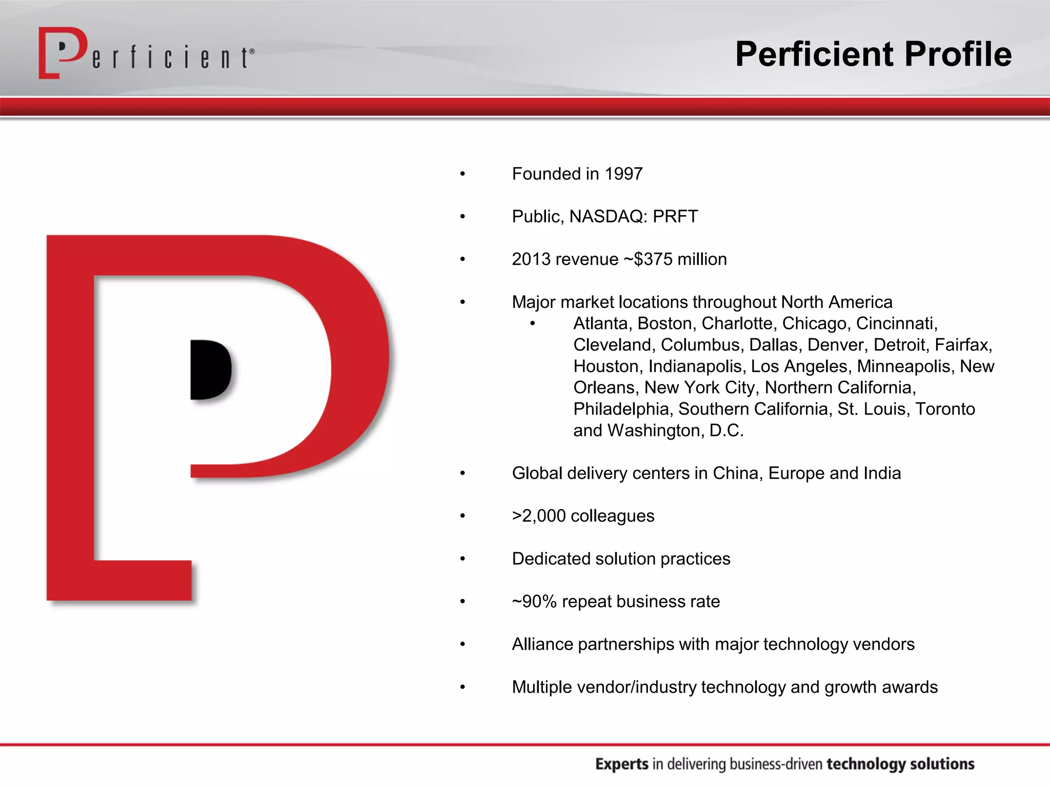 Perficient Profile

•

Founded in 1997

•

Public, NASDAQ: PRFT

•

2013 revenue ~$375 million

•

Major market locations throughout North America
•
Atlanta, Boston, Charlotte, Chicago, Cincinnati,
Cleveland, Columbus, Dallas, Denver, Detroit, Fairfax,
Houston, Indianapolis, Los Angeles, Minneapolis, New
Orleans, New York City, Northern California,
Philadelphia, Southern California, St. Louis, Toronto
and Washington, D.C.

•

Global delivery centers in China, Europe and India

•

>2,000 colleagues

•

Dedicated solution practices

•

~90% repeat business rate

•

Alliance partnerships with major technology vendors

•

Multiple vendor/industry technology and growth awards

 