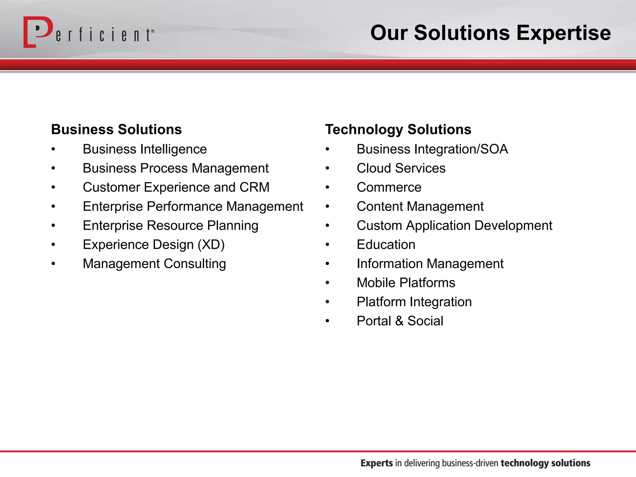 Our Solutions Expertise

Business Solutions

Technology Solutions

•
•
•
•
•
•
•

•
•
•
•
•
•
•
•
•
•

Business Intelligence
Business Process Management
Customer Experience and CRM
Enterprise Performance Management
Enterprise Resource Planning
Experience Design (XD)
Management Consulting

Business Integration/SOA
Cloud Services
Commerce
Content Management
Custom Application Development
Education
Information Management
Mobile Platforms
Platform Integration
Portal & Social

 