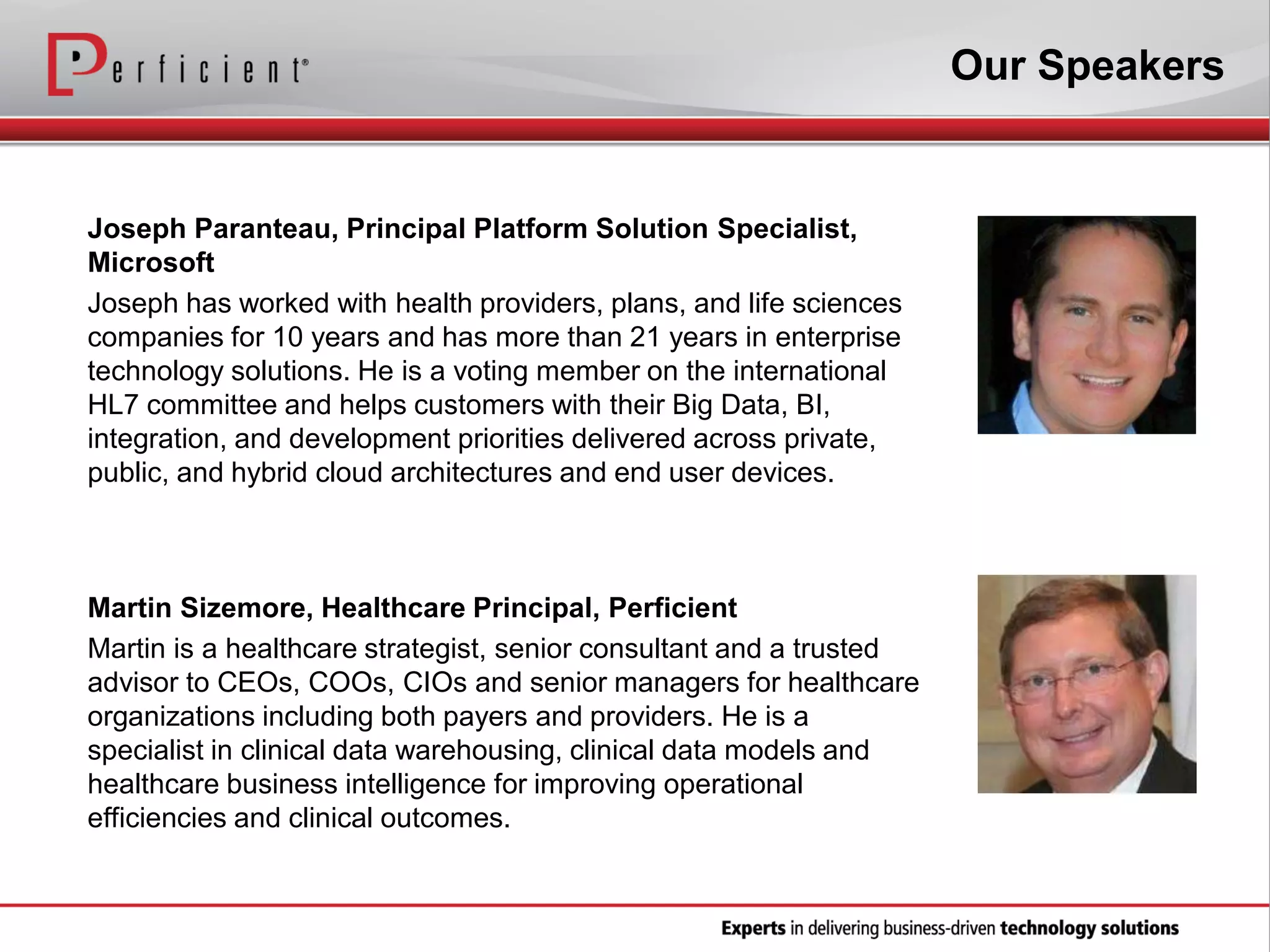 Our Speakers

Joseph Paranteau, Principal Platform Solution Specialist,
Microsoft
Joseph has worked with health providers, plans, and life sciences
companies for 10 years and has more than 21 years in enterprise
technology solutions. He is a voting member on the international
HL7 committee and helps customers with their Big Data, BI,
integration, and development priorities delivered across private,
public, and hybrid cloud architectures and end user devices.

Martin Sizemore, Healthcare Principal, Perficient
Martin is a healthcare strategist, senior consultant and a trusted
advisor to CEOs, COOs, CIOs and senior managers for healthcare
organizations including both payers and providers. He is a
specialist in clinical data warehousing, clinical data models and
healthcare business intelligence for improving operational
efficiencies and clinical outcomes.

 