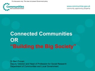 For discussion only: This does not present Government policy




Connected Communities
OR
“Building the Big Society”

Dr Bert Provan
Deputy Director and Head of Profession for Social Research
Department of Communities and Local Government
 