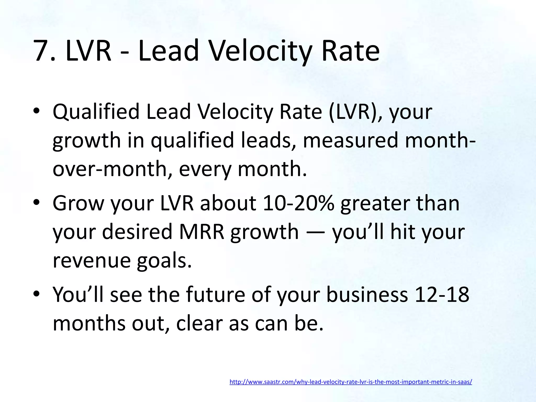 7. LVR - Lead Velocity Rate
• Qualified Lead Velocity Rate (LVR), your
growth in qualified leads, measured month-
over-month, every month.
• Grow your LVR about 10-20% greater than
your desired MRR growth — you’ll hit your
revenue goals.
• You’ll see the future of your business 12-18
months out, clear as can be.
http://www.saastr.com/why-lead-velocity-rate-lvr-is-the-most-important-metric-in-saas/
 