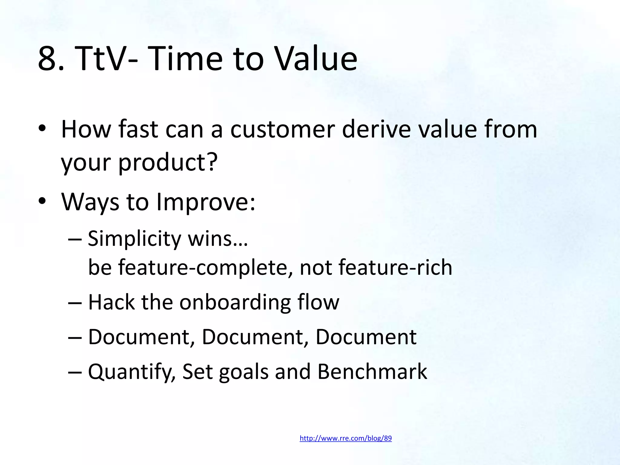 8. TtV- Time to Value
• How fast can a customer derive value from
your product?
• Ways to Improve:
– Simplicity wins…
be feature-complete, not feature-rich
– Hack the onboarding flow
– Document, Document, Document
– Quantify, Set goals and Benchmark
http://www.rre.com/blog/89
 