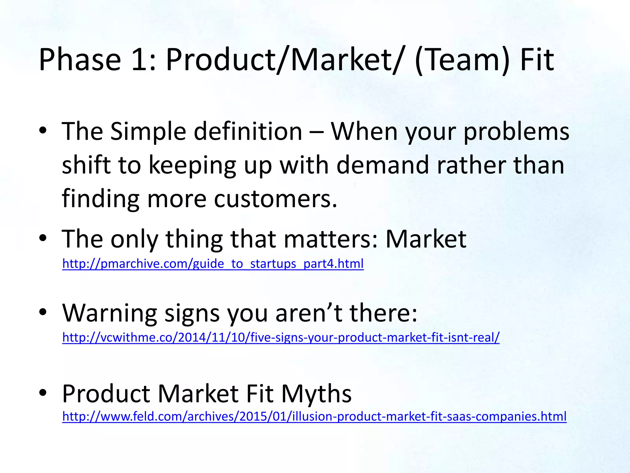Phase 1: Product/Market/ (Team) Fit
• The Simple definition – When your problems
shift to keeping up with demand rather than
finding more customers.
• The only thing that matters: Market
• Warning signs you aren’t there:
• Product Market Fit Myths
http://pmarchive.com/guide_to_startups_part4.html
http://vcwithme.co/2014/11/10/five-signs-your-product-market-fit-isnt-real/
http://www.feld.com/archives/2015/01/illusion-product-market-fit-saas-companies.html
 