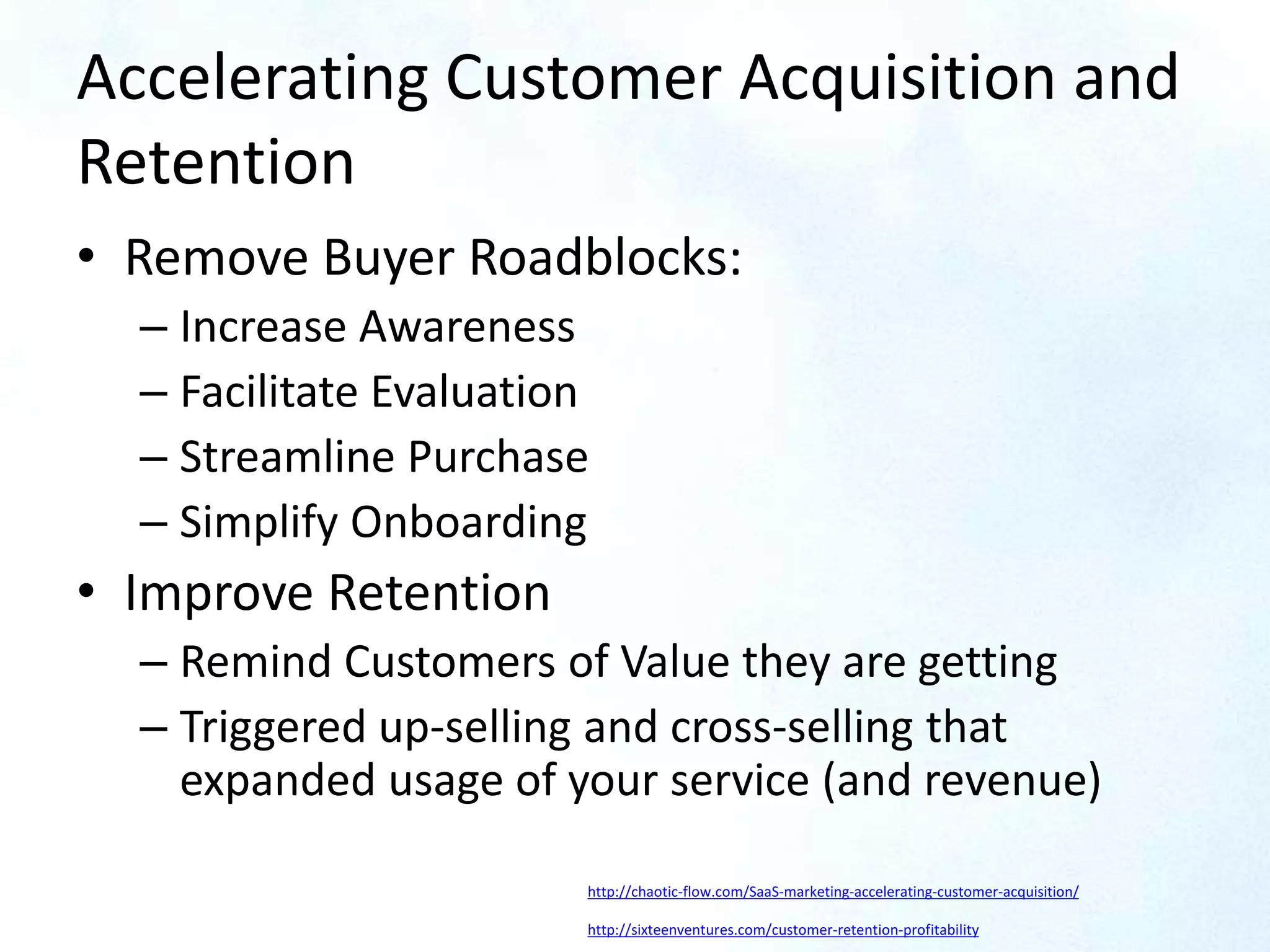Accelerating Customer Acquisition and
Retention
• Remove Buyer Roadblocks:
– Increase Awareness
– Facilitate Evaluation
– Streamline Purchase
– Simplify Onboarding
• Improve Retention
– Remind Customers of Value they are getting
– Triggered up-selling and cross-selling that
expanded usage of your service (and revenue)
http://chaotic-flow.com/SaaS-marketing-accelerating-customer-acquisition/
http://sixteenventures.com/customer-retention-profitability
 