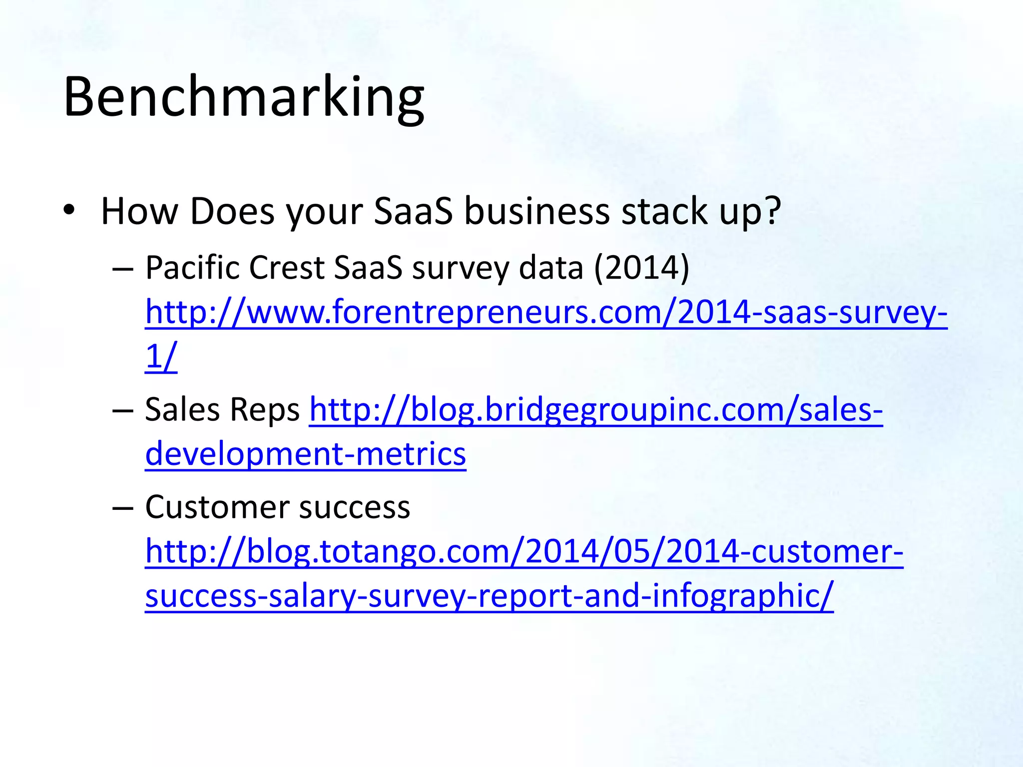 Benchmarking
• How Does your SaaS business stack up?
– Pacific Crest SaaS survey data (2014)
http://www.forentrepreneurs.com/2014-saas-survey-
1/
– Sales Reps http://blog.bridgegroupinc.com/sales-
development-metrics
– Customer success
http://blog.totango.com/2014/05/2014-customer-
success-salary-survey-report-and-infographic/
 