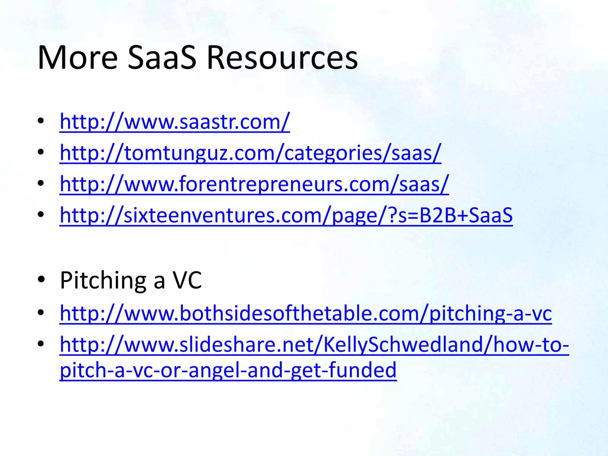 More SaaS Resources
• http://www.saastr.com/
• http://tomtunguz.com/categories/saas/
• http://www.forentrepreneurs.com/saas/
• http://sixteenventures.com/page/?s=B2B+SaaS
• Pitching a VC
• http://www.bothsidesofthetable.com/pitching-a-vc
• http://www.slideshare.net/KellySchwedland/how-to-
pitch-a-vc-or-angel-and-get-funded
 