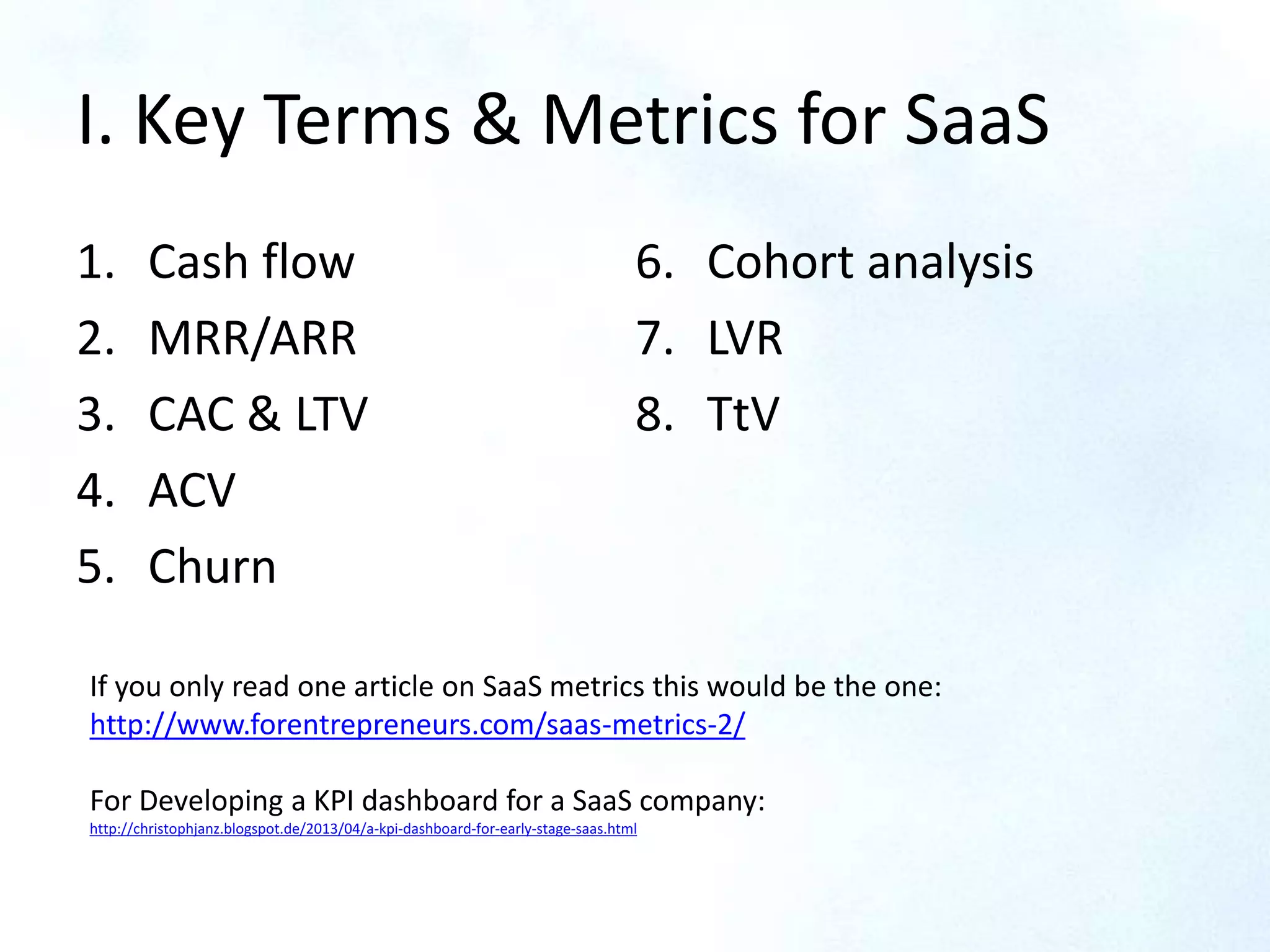 I. Key Terms & Metrics for SaaS
1. Cash flow
2. MRR/ARR
3. CAC & LTV
4. ACV
5. Churn
6. Cohort analysis
7. LVR
8. TtV
If you only read one article on SaaS metrics this would be the one:
http://www.forentrepreneurs.com/saas-metrics-2/
For Developing a KPI dashboard for a SaaS company:
http://christophjanz.blogspot.de/2013/04/a-kpi-dashboard-for-early-stage-saas.html
 