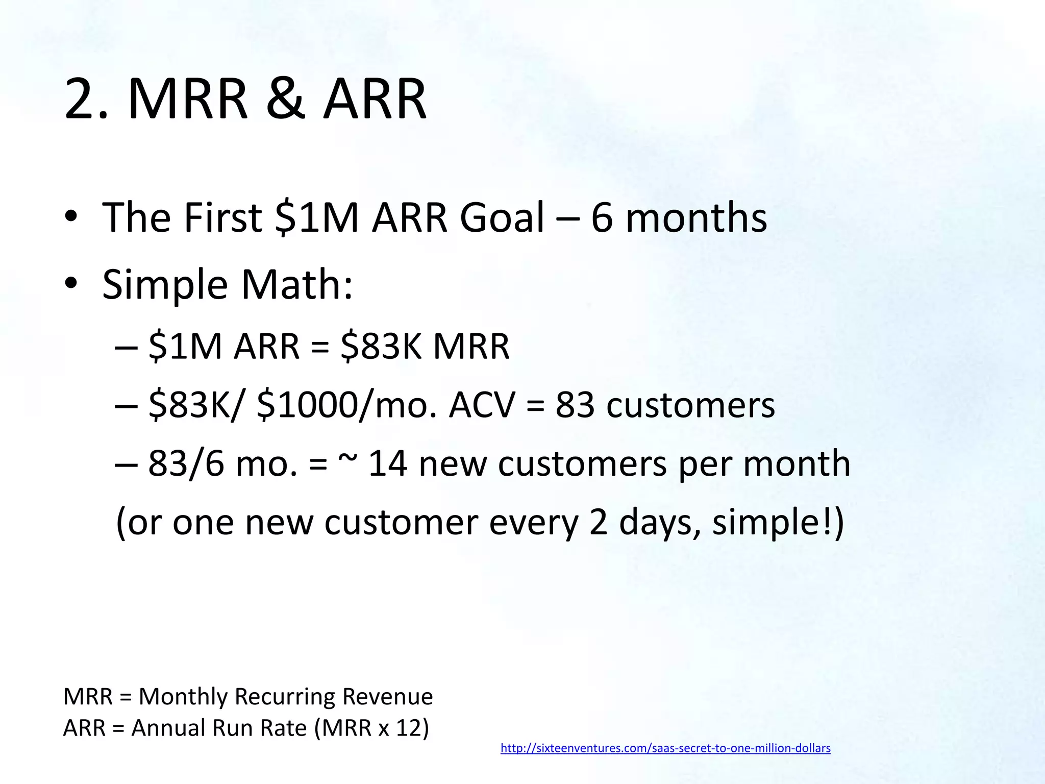 2. MRR & ARR
• The First $1M ARR Goal – 6 months
• Simple Math:
– $1M ARR = $83K MRR
– $83K/ $1000/mo. ACV = 83 customers
– 83/6 mo. = ~ 14 new customers per month
(or one new customer every 2 days, simple!)
http://sixteenventures.com/saas-secret-to-one-million-dollars
MRR = Monthly Recurring Revenue
ARR = Annual Run Rate (MRR x 12)
 
