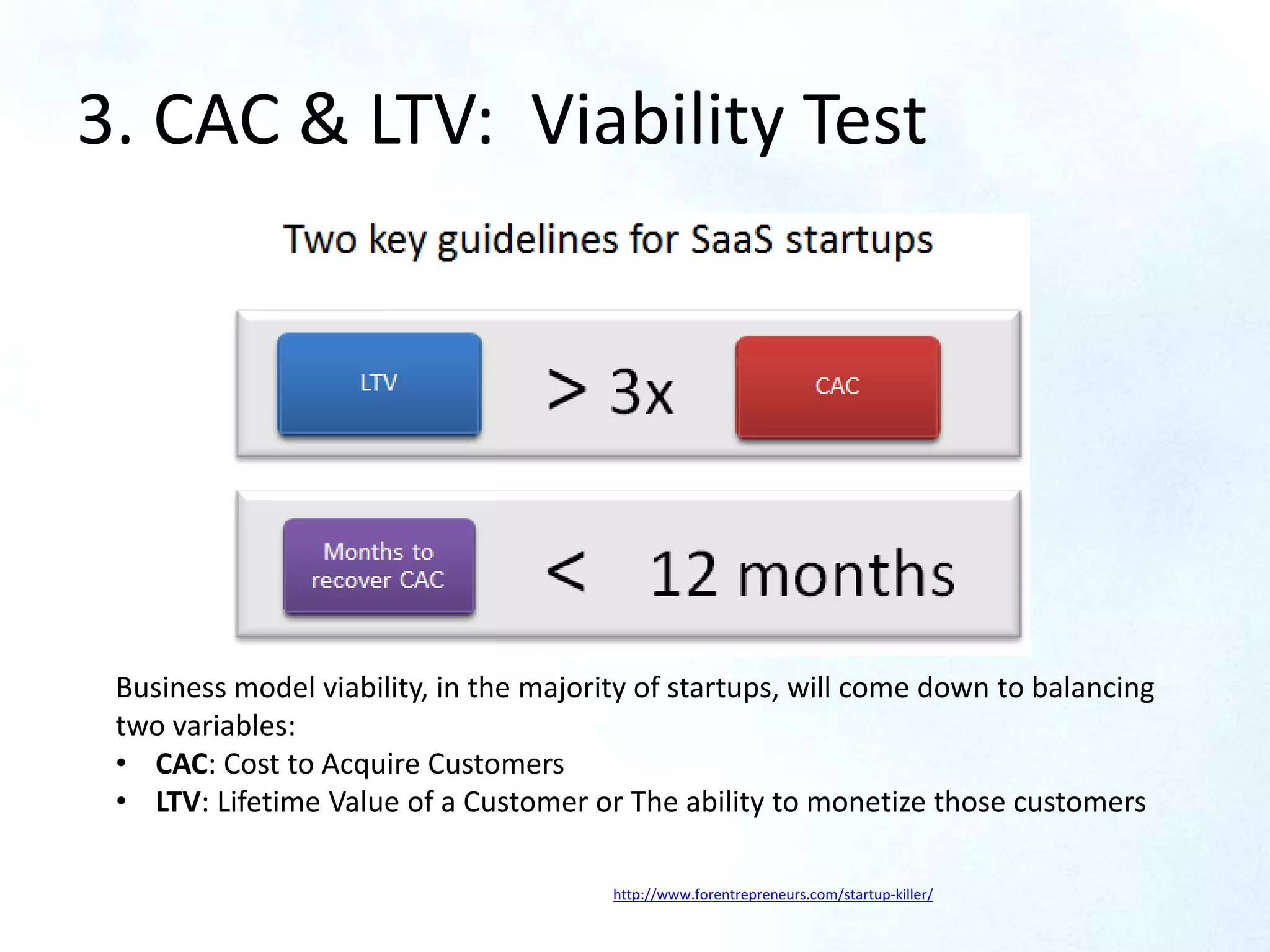 LTV > 3x CAC
Months to recover CAC < 12 Months
3. CAC & LTV: Viability Test
Business model viability, in the majority of startups, will come down to balancing
two variables:
• CAC: Cost to Acquire Customers
• LTV: Lifetime Value of a Customer or The ability to monetize those customers
http://www.forentrepreneurs.com/startup-killer/
 