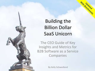 Building the
Billion Dollar
SaaS Unicorn
The CEO Guide of Key
Insights and Metrics for
B2B Software as a Service
Companies
By Kelly Schwedland
 
