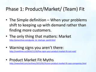 Phase 1: Product/Market/ (Team) Fit
• The Simple definition – When your problems
shift to keeping up with demand rather th...