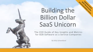 Building	the		
Billion	Dollar		
SaaS	Unicorn	
The	CEO	Guide	of	Key	Insights	and	Metrics	
for	B2B	Software	as	a	Service	Companies	
By	Kelly	Schwedland	
 