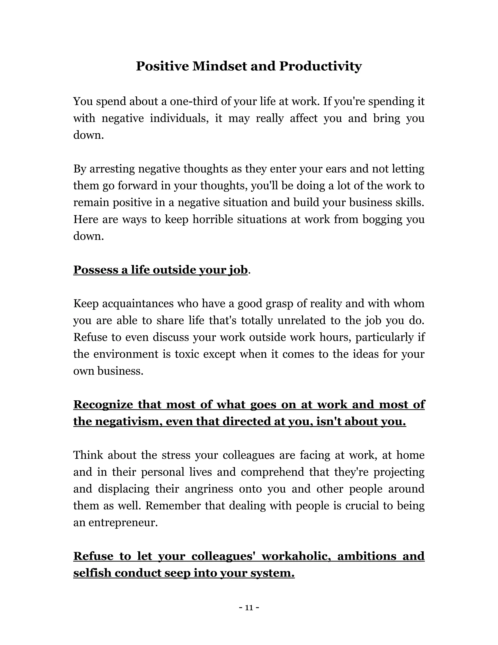 - 11 -
Positive Mindset and Productivity
You spend about a one-third of your life at work. If you're spending it
with negative individuals, it may really affect you and bring you
down.
By arresting negative thoughts as they enter your ears and not letting
them go forward in your thoughts, you'll be doing a lot of the work to
remain positive in a negative situation and build your business skills.
Here are ways to keep horrible situations at work from bogging you
down.
Possess a life outside your job.
Keep acquaintances who have a good grasp of reality and with whom
you are able to share life that's totally unrelated to the job you do.
Refuse to even discuss your work outside work hours, particularly if
the environment is toxic except when it comes to the ideas for your
own business.
Recognize that most of what goes on at work and most of
the negativism, even that directed at you, isn't about you.
Think about the stress your colleagues are facing at work, at home
and in their personal lives and comprehend that they're projecting
and displacing their angriness onto you and other people around
them as well. Remember that dealing with people is crucial to being
an entrepreneur.
Refuse to let your colleagues' workaholic, ambitions and
selfish conduct seep into your system.
 