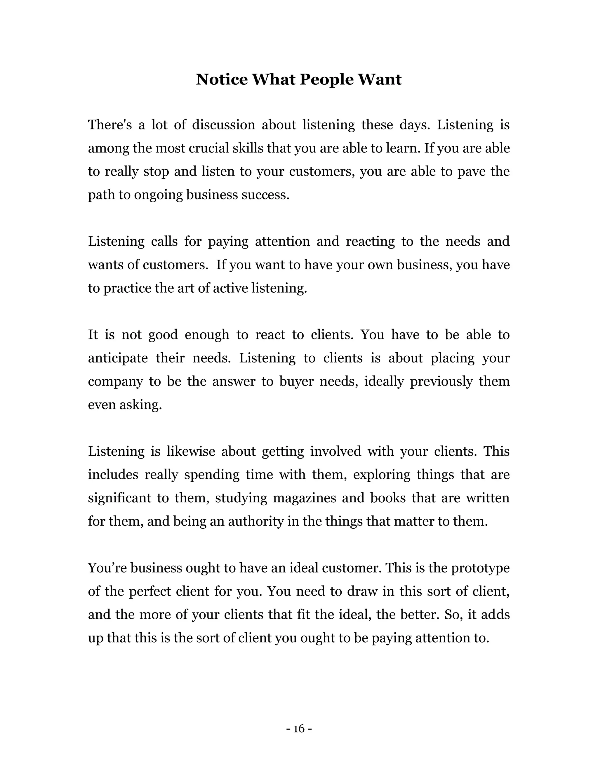 - 16 -
Notice What People Want
There's a lot of discussion about listening these days. Listening is
among the most crucial skills that you are able to learn. If you are able
to really stop and listen to your customers, you are able to pave the
path to ongoing business success.
Listening calls for paying attention and reacting to the needs and
wants of customers. If you want to have your own business, you have
to practice the art of active listening.
It is not good enough to react to clients. You have to be able to
anticipate their needs. Listening to clients is about placing your
company to be the answer to buyer needs, ideally previously them
even asking.
Listening is likewise about getting involved with your clients. This
includes really spending time with them, exploring things that are
significant to them, studying magazines and books that are written
for them, and being an authority in the things that matter to them.
You’re business ought to have an ideal customer. This is the prototype
of the perfect client for you. You need to draw in this sort of client,
and the more of your clients that fit the ideal, the better. So, it adds
up that this is the sort of client you ought to be paying attention to.
 