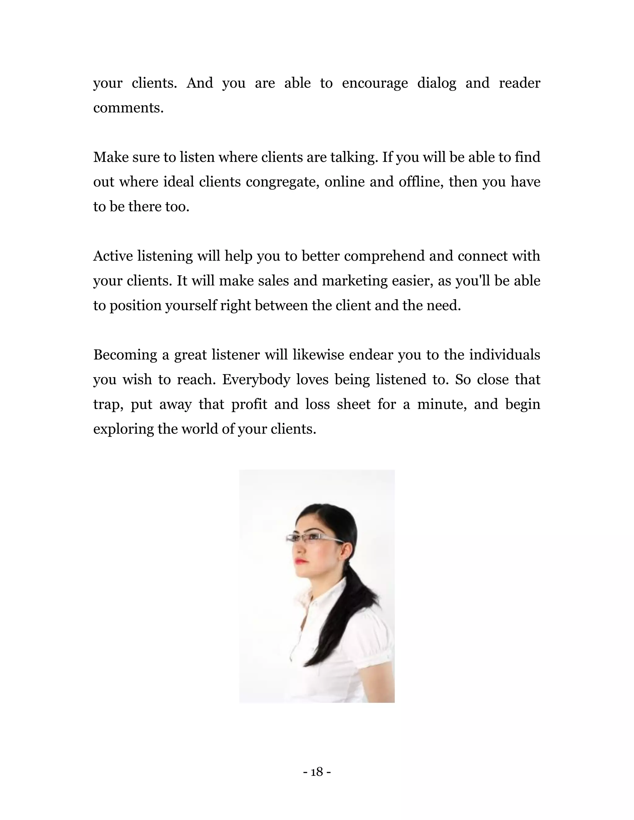 - 18 -
your clients. And you are able to encourage dialog and reader
comments.
Make sure to listen where clients are talking. If you will be able to find
out where ideal clients congregate, online and offline, then you have
to be there too.
Active listening will help you to better comprehend and connect with
your clients. It will make sales and marketing easier, as you'll be able
to position yourself right between the client and the need.
Becoming a great listener will likewise endear you to the individuals
you wish to reach. Everybody loves being listened to. So close that
trap, put away that profit and loss sheet for a minute, and begin
exploring the world of your clients.
 