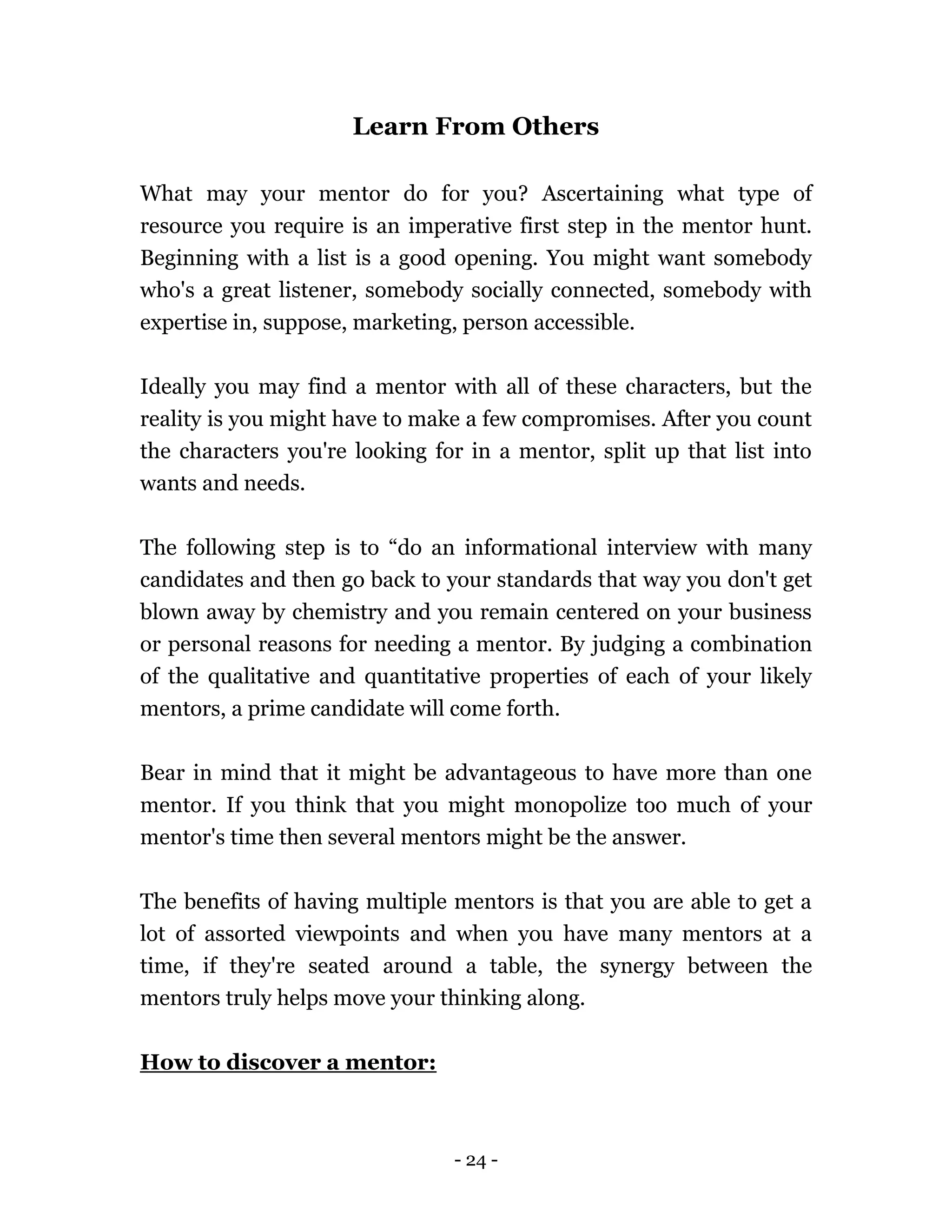 - 24 -
Learn From Others
What may your mentor do for you? Ascertaining what type of
resource you require is an imperative first step in the mentor hunt.
Beginning with a list is a good opening. You might want somebody
who's a great listener, somebody socially connected, somebody with
expertise in, suppose, marketing, person accessible.
Ideally you may find a mentor with all of these characters, but the
reality is you might have to make a few compromises. After you count
the characters you're looking for in a mentor, split up that list into
wants and needs.
The following step is to “do an informational interview with many
candidates and then go back to your standards that way you don't get
blown away by chemistry and you remain centered on your business
or personal reasons for needing a mentor. By judging a combination
of the qualitative and quantitative properties of each of your likely
mentors, a prime candidate will come forth.
Bear in mind that it might be advantageous to have more than one
mentor. If you think that you might monopolize too much of your
mentor's time then several mentors might be the answer.
The benefits of having multiple mentors is that you are able to get a
lot of assorted viewpoints and when you have many mentors at a
time, if they're seated around a table, the synergy between the
mentors truly helps move your thinking along.
How to discover a mentor:
 