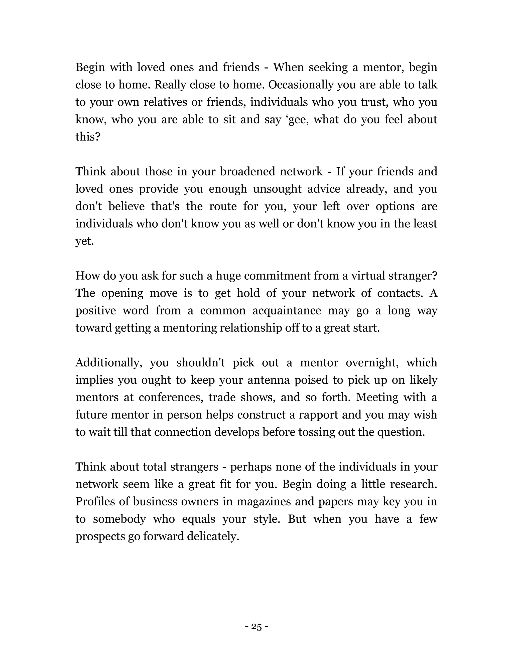 - 25 -
Begin with loved ones and friends - When seeking a mentor, begin
close to home. Really close to home. Occasionally you are able to talk
to your own relatives or friends, individuals who you trust, who you
know, who you are able to sit and say ‘gee, what do you feel about
this?
Think about those in your broadened network - If your friends and
loved ones provide you enough unsought advice already, and you
don't believe that's the route for you, your left over options are
individuals who don't know you as well or don't know you in the least
yet.
How do you ask for such a huge commitment from a virtual stranger?
The opening move is to get hold of your network of contacts. A
positive word from a common acquaintance may go a long way
toward getting a mentoring relationship off to a great start.
Additionally, you shouldn't pick out a mentor overnight, which
implies you ought to keep your antenna poised to pick up on likely
mentors at conferences, trade shows, and so forth. Meeting with a
future mentor in person helps construct a rapport and you may wish
to wait till that connection develops before tossing out the question.
Think about total strangers - perhaps none of the individuals in your
network seem like a great fit for you. Begin doing a little research.
Profiles of business owners in magazines and papers may key you in
to somebody who equals your style. But when you have a few
prospects go forward delicately.
 