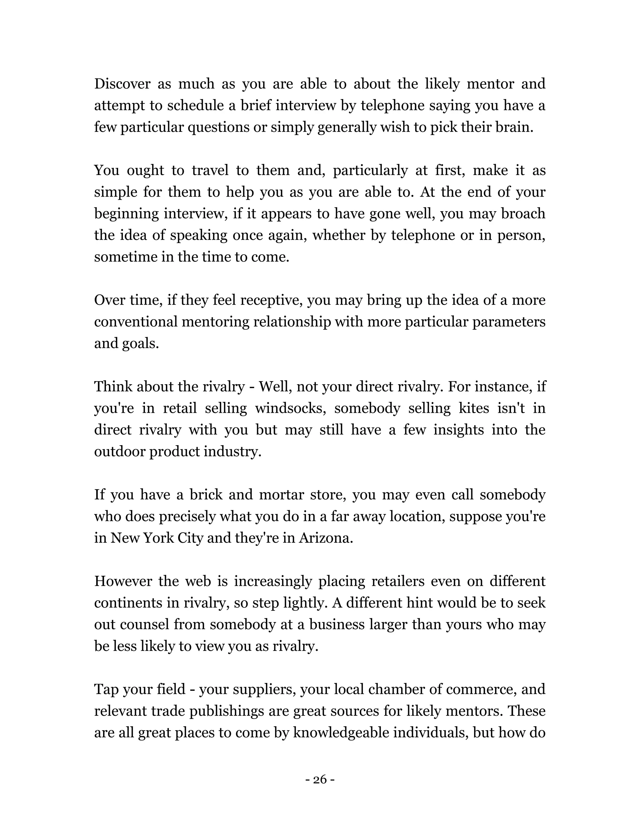 - 26 -
Discover as much as you are able to about the likely mentor and
attempt to schedule a brief interview by telephone saying you have a
few particular questions or simply generally wish to pick their brain.
You ought to travel to them and, particularly at first, make it as
simple for them to help you as you are able to. At the end of your
beginning interview, if it appears to have gone well, you may broach
the idea of speaking once again, whether by telephone or in person,
sometime in the time to come.
Over time, if they feel receptive, you may bring up the idea of a more
conventional mentoring relationship with more particular parameters
and goals.
Think about the rivalry - Well, not your direct rivalry. For instance, if
you're in retail selling windsocks, somebody selling kites isn't in
direct rivalry with you but may still have a few insights into the
outdoor product industry.
If you have a brick and mortar store, you may even call somebody
who does precisely what you do in a far away location, suppose you're
in New York City and they're in Arizona.
However the web is increasingly placing retailers even on different
continents in rivalry, so step lightly. A different hint would be to seek
out counsel from somebody at a business larger than yours who may
be less likely to view you as rivalry.
Tap your field - your suppliers, your local chamber of commerce, and
relevant trade publishings are great sources for likely mentors. These
are all great places to come by knowledgeable individuals, but how do
 