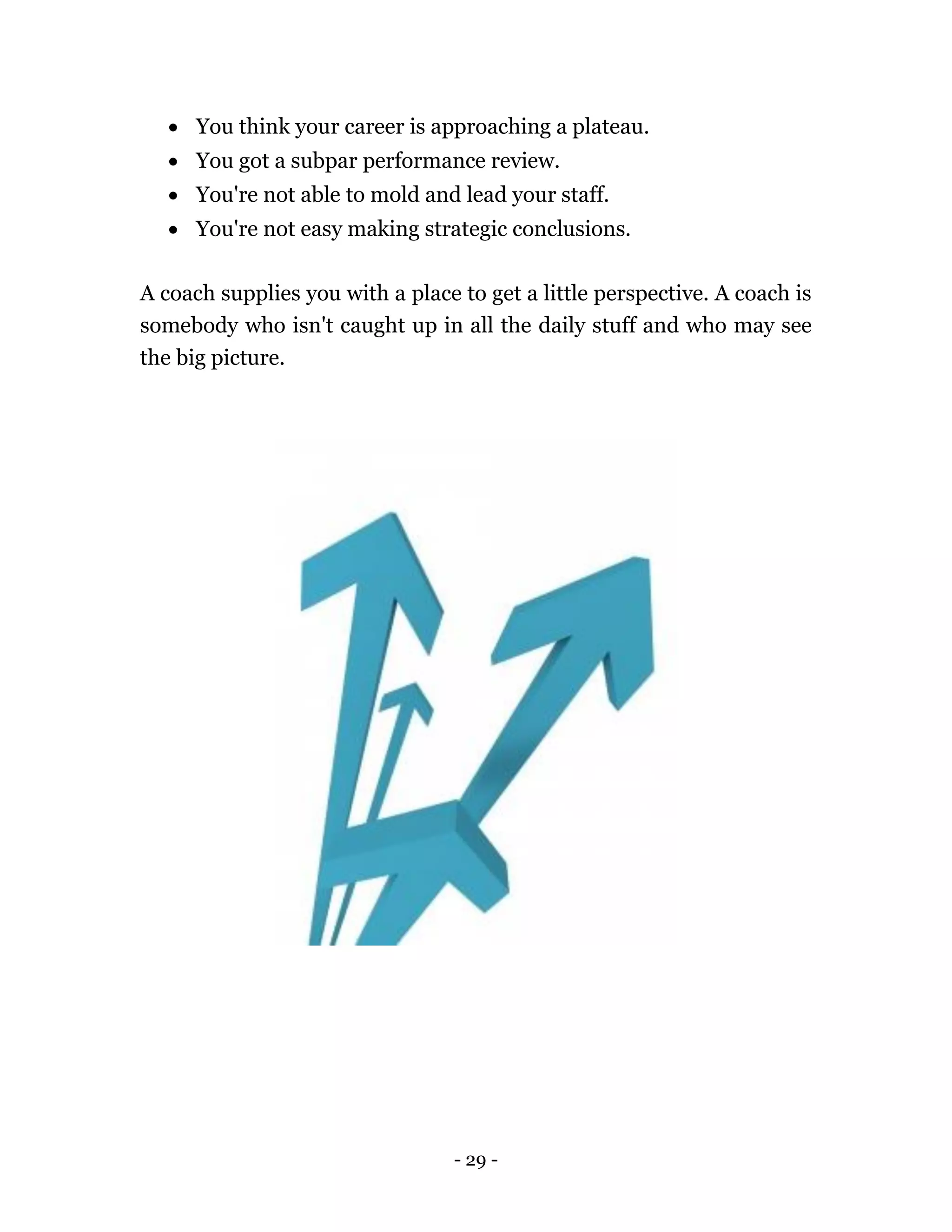 - 29 -
 You think your career is approaching a plateau.
 You got a subpar performance review.
 You're not able to mold and lead your staff.
 You're not easy making strategic conclusions.
A coach supplies you with a place to get a little perspective. A coach is
somebody who isn't caught up in all the daily stuff and who may see
the big picture.
 