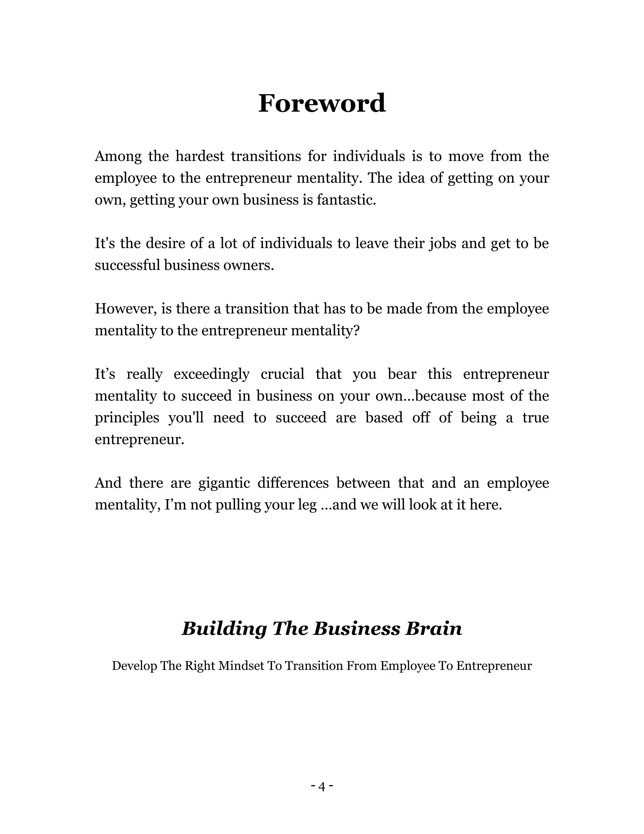 - 4 -
Foreword
Among the hardest transitions for individuals is to move from the
employee to the entrepreneur mentality. The idea of getting on your
own, getting your own business is fantastic.
It's the desire of a lot of individuals to leave their jobs and get to be
successful business owners.
However, is there a transition that has to be made from the employee
mentality to the entrepreneur mentality?
It’s really exceedingly crucial that you bear this entrepreneur
mentality to succeed in business on your own…because most of the
principles you'll need to succeed are based off of being a true
entrepreneur.
And there are gigantic differences between that and an employee
mentality, I’m not pulling your leg …and we will look at it here.
Building The Business Brain
Develop The Right Mindset To Transition From Employee To Entrepreneur
 