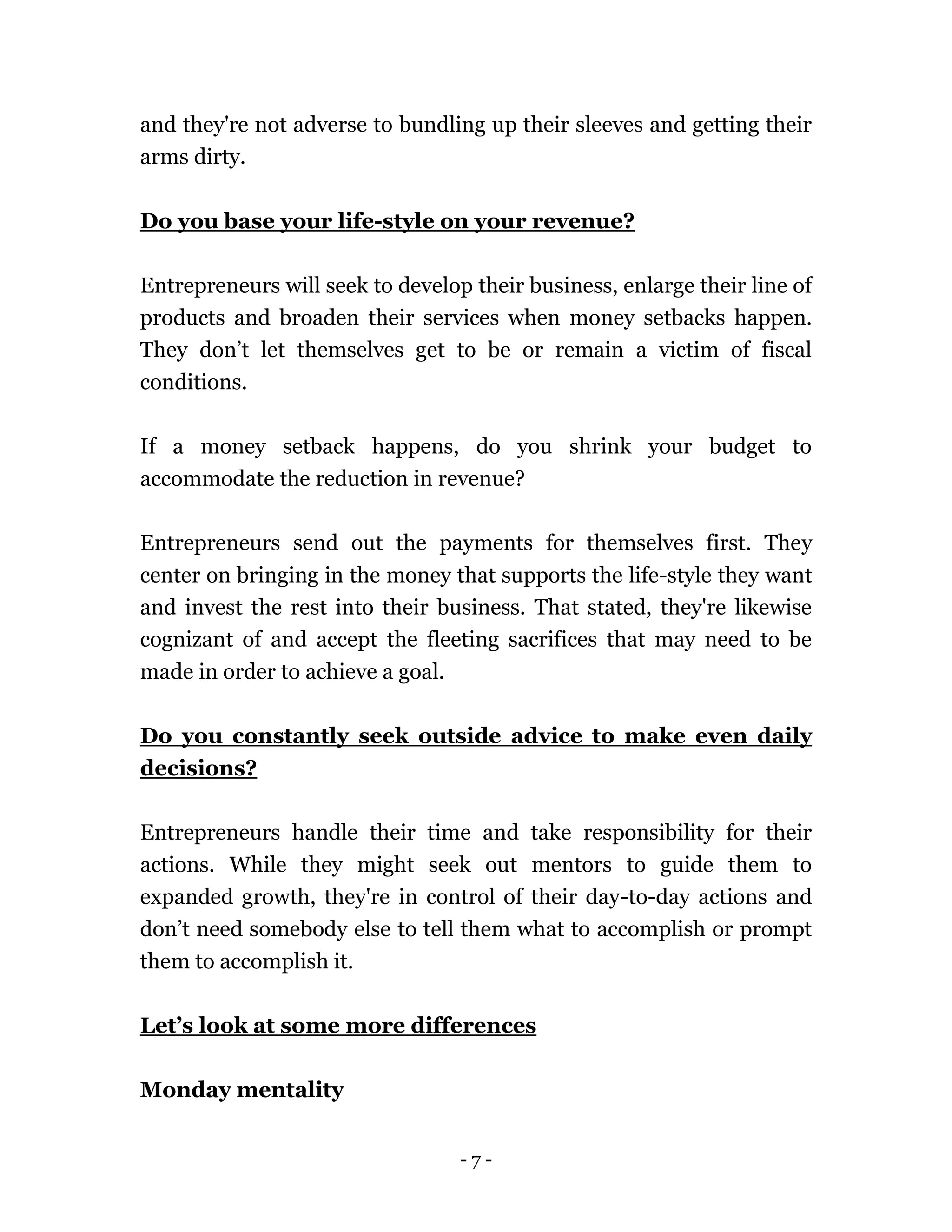 - 7 -
and they're not adverse to bundling up their sleeves and getting their
arms dirty.
Do you base your life-style on your revenue?
Entrepreneurs will seek to develop their business, enlarge their line of
products and broaden their services when money setbacks happen.
They don’t let themselves get to be or remain a victim of fiscal
conditions.
If a money setback happens, do you shrink your budget to
accommodate the reduction in revenue?
Entrepreneurs send out the payments for themselves first. They
center on bringing in the money that supports the life-style they want
and invest the rest into their business. That stated, they're likewise
cognizant of and accept the fleeting sacrifices that may need to be
made in order to achieve a goal.
Do you constantly seek outside advice to make even daily
decisions?
Entrepreneurs handle their time and take responsibility for their
actions. While they might seek out mentors to guide them to
expanded growth, they're in control of their day-to-day actions and
don’t need somebody else to tell them what to accomplish or prompt
them to accomplish it.
Let’s look at some more differences
Monday mentality
 