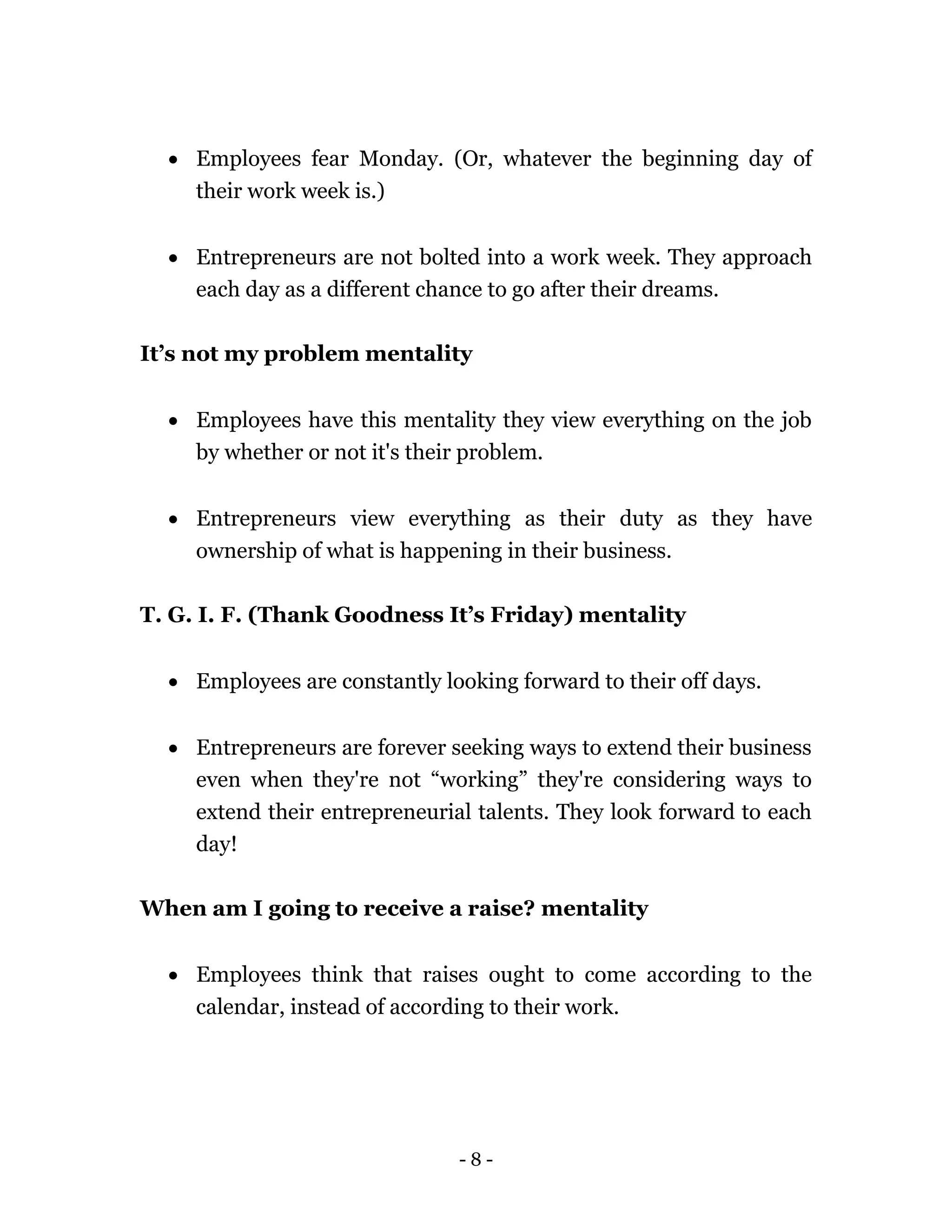 - 8 -
 Employees fear Monday. (Or, whatever the beginning day of
their work week is.)
 Entrepreneurs are not bolted into a work week. They approach
each day as a different chance to go after their dreams.
It’s not my problem mentality
 Employees have this mentality they view everything on the job
by whether or not it's their problem.
 Entrepreneurs view everything as their duty as they have
ownership of what is happening in their business.
T. G. I. F. (Thank Goodness It’s Friday) mentality
 Employees are constantly looking forward to their off days.
 Entrepreneurs are forever seeking ways to extend their business
even when they're not “working” they're considering ways to
extend their entrepreneurial talents. They look forward to each
day!
When am I going to receive a raise? mentality
 Employees think that raises ought to come according to the
calendar, instead of according to their work.
 