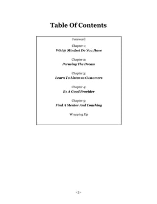- 3 -
Table Of Contents
Foreword
Chapter 1:
Which Mindset Do You Have
Chapter 2:
Perusing The Dream
Chapter 3:
Learn To Li...