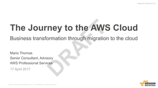 Author:
mario@amazon.com© 2015, Amazon Web Services, Inc. or its Affiliates. All rights reserved.
AMAZON CONFIDENTIAL
Mario Thomas
Senior Consultant, Advisory
AWS Professional Services
17 April 2017
The Journey to the AWS Cloud
Business transformation through migration to the cloud
 