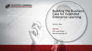 Building the Business
Case for Extended
Enterprise Learning
12/2/14, 2014
John Leh
CEO, Lead Analyst
Talented Learning, LLC
 