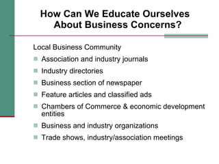 How Can We Educate Ourselves  About Business Concerns? Local Business Community Association and industry journals  Industry directories Business section of newspaper Feature articles and classified ads Chambers of Commerce & economic development entities Business and industry organizations Trade shows, industry/association meetings 