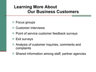 Learning More About  Our Business Customers Focus groups Customer interviews Point of service customer feedback surveys Exit surveys Analysis of customer inquiries, comments and complaints Shared information among staff, partner agencies 