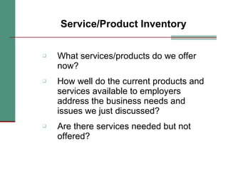 Service/Product Inventory What services/products do we offer now? How well do the current products and services available to employers address the business needs and issues we just discussed? Are there services needed but not offered? 