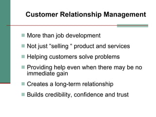 Customer Relationship Management More than job development Not just “selling “ product and services Helping customers solve problems Providing help even when there may be no immediate gain Creates a long-term relationship Builds credibility, confidence and trust 