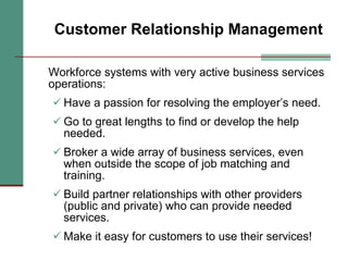 Customer Relationship Management Workforce systems with very active business services operations: Have a passion for resolving the employer’s need. Go to great lengths to find or develop the help needed. Broker a wide array of business services, even when outside the scope of job matching and training. Build partner relationships with other providers (public and private) who can provide needed services. Make it easy for customers to use their services! 