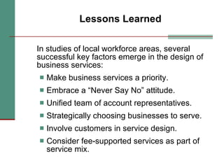 Lessons Learned In studies of local workforce areas, several successful key factors emerge in the design of business services: Make business services a priority. Embrace a “Never Say No” attitude. Unified team of account representatives. Strategically choosing businesses to serve. Involve customers in service design. Consider fee-supported services as part of service mix. 