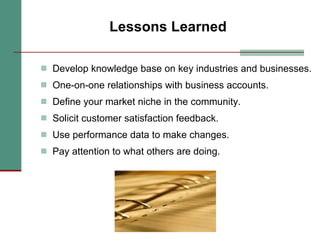 Lessons Learned Develop knowledge base on key industries and businesses. One-on-one relationships with business accounts. Define your market niche in the community. Solicit customer satisfaction feedback. Use performance data to make changes. Pay attention to what others are doing. 