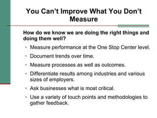 You Can’t Improve What You Don’t Measure How do we know we are doing the right things and doing them well? Measure performance at the One Stop Center level. Document trends over time. Measure processes as well as outcomes. Differentiate results among industries and various sizes of employers. Ask businesses what is most critical. Use a variety of touch points and methodologies to gather feedback. 