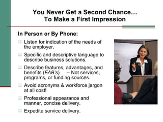 You Never Get a Second Chance… To Make a First Impression In Person or By Phone: Listen for indication of the needs of the employer. Specific and descriptive language to describe business solutions. Describe features, advantages, and benefits ( FAB’s )  -- Not services, programs, or funding sources. Avoid acronyms & workforce jargon at all cost!  Professional appearance and manner, concise delivery. Expedite service delivery. 
