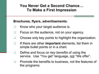 You Never Get a Second Chance… To Make a First Impression Brochures, flyers, advertisements: Know who your target audience is. Focus on the audience, not on your agency. Choose only key points to highlight the organization.  If there are other  important  elements, list them in simple bullet points or in a chart.  Define and focus on  key benefits  of using the service.  Use “You get” language,  not  “We offer”. Promote the benefits to business, not the features of the programs. 