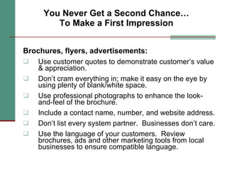 You Never Get a Second Chance… To Make a First Impression Brochures, flyers, advertisements: Use customer quotes to demonstrate customer’s value & appreciation.  Don’t cram everything in; make it easy on the eye by using plenty of blank/white space.  Use professional photographs to enhance the look-and-feel of the brochure.  Include a contact name, number, and website address.  Don’t list every system partner.  Businesses don’t care. Use the language of your customers.  Review brochures, ads and other marketing tools from local businesses to ensure compatible language. 