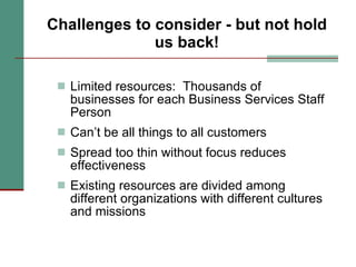 Challenges to consider - but not hold us back! Limited resources:  Thousands of businesses for each Business Services Staff Person Can’t be all things to all customers Spread too thin without focus reduces effectiveness Existing resources are divided among different organizations with different cultures and missions 