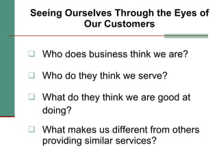 Seeing Ourselves Through the Eyes of Our Customers Who does business think we are? Who do they think we serve? What do they think we are good at doing? What makes us different from others providing similar services? 